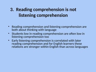 3. Reading comprehension is not
listening comprehension
• Reading comprehension and listening comprehension are
both about thinking with language
• Students low in reading comprehension are often low in
listening comprehension too
• Early listening comprehension is correlated with later
reading comprehension and for English learners these
relations are stronger within English than across languages
 