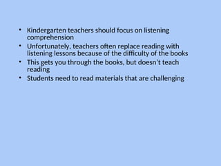 • Kindergarten teachers should focus on listening
comprehension
• Unfortunately, teachers often replace reading with
listening lessons because of the difficulty of the books
• This gets you through the books, but doesn’t teach
reading
• Students need to read materials that are challenging
 
