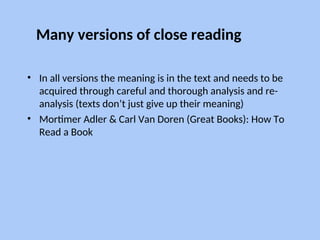 Many versions of close reading
• In all versions the meaning is in the text and needs to be
acquired through careful and thorough analysis and re-
analysis (texts don’t just give up their meaning)
• Mortimer Adler & Carl Van Doren (Great Books): How To
Read a Book
 