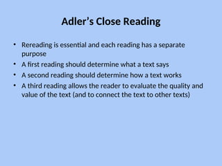 Adler’s Close Reading
• Rereading is essential and each reading has a separate
purpose
• A first reading should determine what a text says
• A second reading should determine how a text works
• A third reading allows the reader to evaluate the quality and
value of the text (and to connect the text to other texts)
 