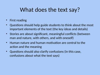 What does the text say?
• First reading
• Questions should help guide students to think about the most
important elements of the text (the key ideas and details)
• Stories are about significant, meaningful conflicts (between
man and nature, with others, and with oneself)
• Human nature and human motivation are central to the
action and the meaning
• Questions should also clarify confusions (in this case,
confusions about what the text says)
 