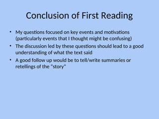Conclusion of First Reading
• My questions focused on key events and motivations
(particularly events that I thought might be confusing)
• The discussion led by these questions should lead to a good
understanding of what the text said
• A good follow up would be to tell/write summaries or
retellings of the “story”
 