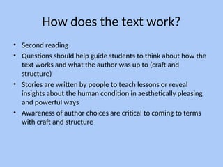 How does the text work?
• Second reading
• Questions should help guide students to think about how the
text works and what the author was up to (craft and
structure)
• Stories are written by people to teach lessons or reveal
insights about the human condition in aesthetically pleasing
and powerful ways
• Awareness of author choices are critical to coming to terms
with craft and structure
 