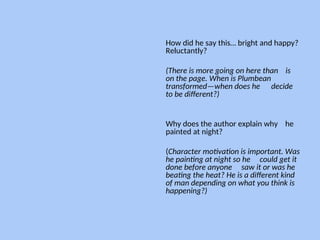 How did he say this… bright and happy?
Reluctantly?
(There is more going on here than is
on the page. When is Plumbean
transformed—when does he decide
to be different?)
Why does the author explain why he
painted at night?
(Character motivation is important. Was
he painting at night so he could get it
done before anyone saw it or was he
beating the heat? He is a different kind
of man depending on what you think is
happening?)
--
 