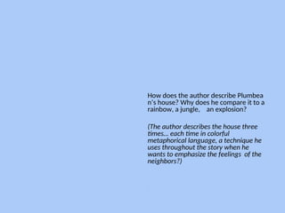 How does the author describe Plumbea
n’s house? Why does he compare it to a
rainbow, a jungle, an explosion?
(The author describes the house three
times… each time in colorful
metaphorical language, a technique he
uses throughout the story when he
wants to emphasize the feelings of the
neighbors?)
--
 