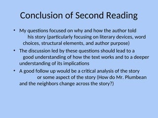 Conclusion of Second Reading
• My questions focused on why and how the author told
his story (particularly focusing on literary devices, word
choices, structural elements, and author purpose)
• The discussion led by these questions should lead to a
good understanding of how the text works and to a deeper
understanding of its implications
• A good follow up would be a critical analysis of the story
or some aspect of the story (How do Mr. Plumbean
and the neighbors change across the story?)
 