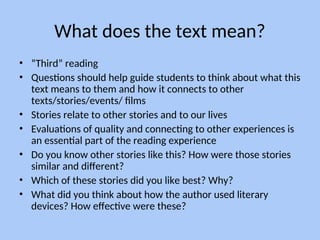 What does the text mean?
• “Third” reading
• Questions should help guide students to think about what this
text means to them and how it connects to other
texts/stories/events/ films
• Stories relate to other stories and to our lives
• Evaluations of quality and connecting to other experiences is
an essential part of the reading experience
• Do you know other stories like this? How were those stories
similar and different?
• Which of these stories did you like best? Why?
• What did you think about how the author used literary
devices? How effective were these?
 