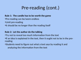 Pre-reading (cont.)
Rule 1: The candle has to be worth the game
•Pre-reading can be/seem endless
•Limit pre-reading
•It should be no longer than the reading itself
Rule 2: Let the author do the talking
•Try not to reveal too much information from the text
•If an idea is explained in the text, then it ought not to be in the pre-
reading
•Students need to figure out what a text says by reading it and
analyzing the information from the text
 