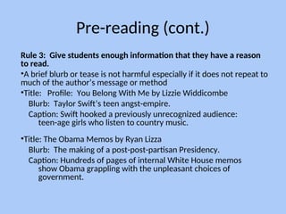 Pre-reading (cont.)
Rule 3: Give students enough information that they have a reason
to read.
•A brief blurb or tease is not harmful especially if it does not repeat to
much of the author’s message or method
•Title: Profile: You Belong With Me by Lizzie Widdicombe
Blurb: Taylor Swift’s teen angst-empire.
Caption: Swift hooked a previously unrecognized audience:
teen-age girls who listen to country music.
•Title: The Obama Memos by Ryan Lizza
Blurb: The making of a post-post-partisan Presidency.
Caption: Hundreds of pages of internal White House memos
show Obama grappling with the unpleasant choices of
government.
 
