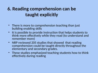 6. Reading comprehension can be
taught explicitly
• There is more to comprehension teaching than just
building enabling skills
• It is possible to provide instruction that helps students to
think more effectively while they read (to understand and
remember more)
• NRP reviewed 205 studies that showed that reading
comprehension could be taught directly throughout the
elementary and secondary grades.
• These studies emphasized teaching students how to think
effectively during reading
 
