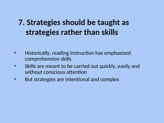 7. Strategies should be taught as
strategies rather than skills
• Historically, reading instruction has emphasized
comprehension skills
• Skills are meant to be carried out quickly, easily and
without conscious attention
• But strategies are intentional and complex
 