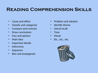 Reading Comprehension Skills
• Cause and effect
• Classify and categorize
• Compare and contrast
• Draw conclusions
• Fact and opinion
• Main idea
• Important details
• Inferences
• Sequence
• Bias and propaganda
• Problem and solution
• Identify theme
• Literal recall
• Tone
• Mood
• Etc., etc., etc.
 