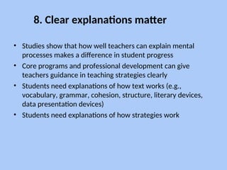 8. Clear explanations matter
• Studies show that how well teachers can explain mental
processes makes a difference in student progress
• Core programs and professional development can give
teachers guidance in teaching strategies clearly
• Students need explanations of how text works (e.g.,
vocabulary, grammar, cohesion, structure, literary devices,
data presentation devices)
• Students need explanations of how strategies work
 