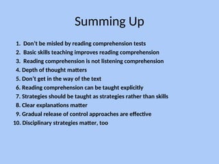Summing Up
1. Don’t be misled by reading comprehension tests
2. Basic skills teaching improves reading comprehension
3. Reading comprehension is not listening comprehension
4. Depth of thought matters
5. Don’t get in the way of the text
6. Reading comprehension can be taught explicitly
7. Strategies should be taught as strategies rather than skills
8. Clear explanations matter
9. Gradual release of control approaches are effective
10. Disciplinary strategies matter, too
 