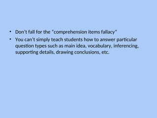 • Don’t fall for the “comprehension items fallacy”
• You can’t simply teach students how to answer particular
question types such as main idea, vocabulary, inferencing,
supporting details, drawing conclusions, etc.
 
