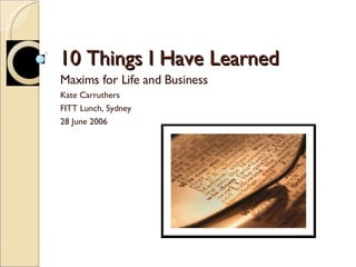 10 Things I Have Learned Maxims for Life and Business Kate Carruthers  FITT Lunch, Sydney 28 June 2006 