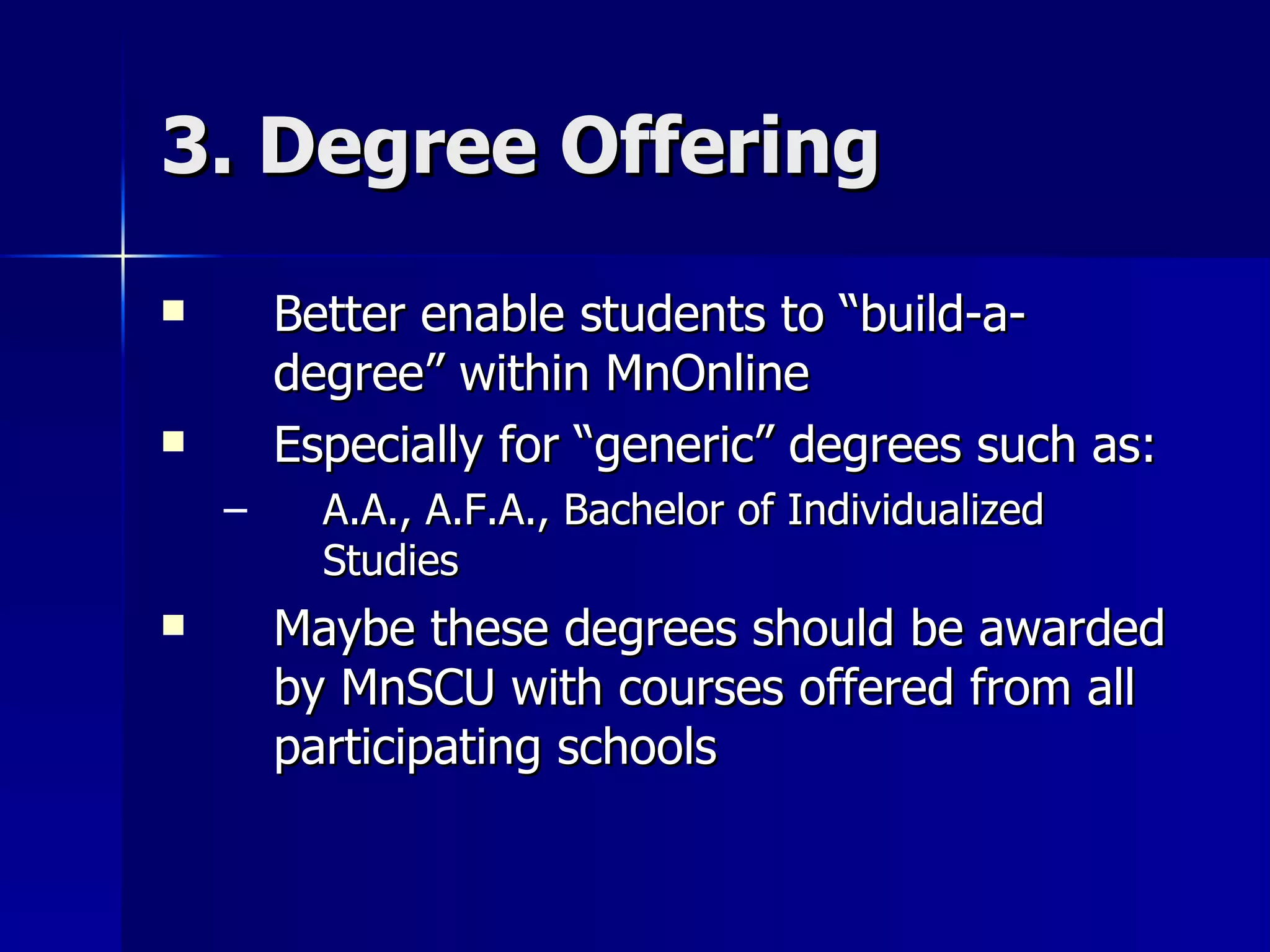 3. Degree Offering Better enable students to “build-a-degree” within MnOnline Especially for “generic” degrees such as: A.A., A.F.A., Bachelor of Individualized Studies Maybe these degrees should be awarded by MnSCU with courses offered from all participating schools 