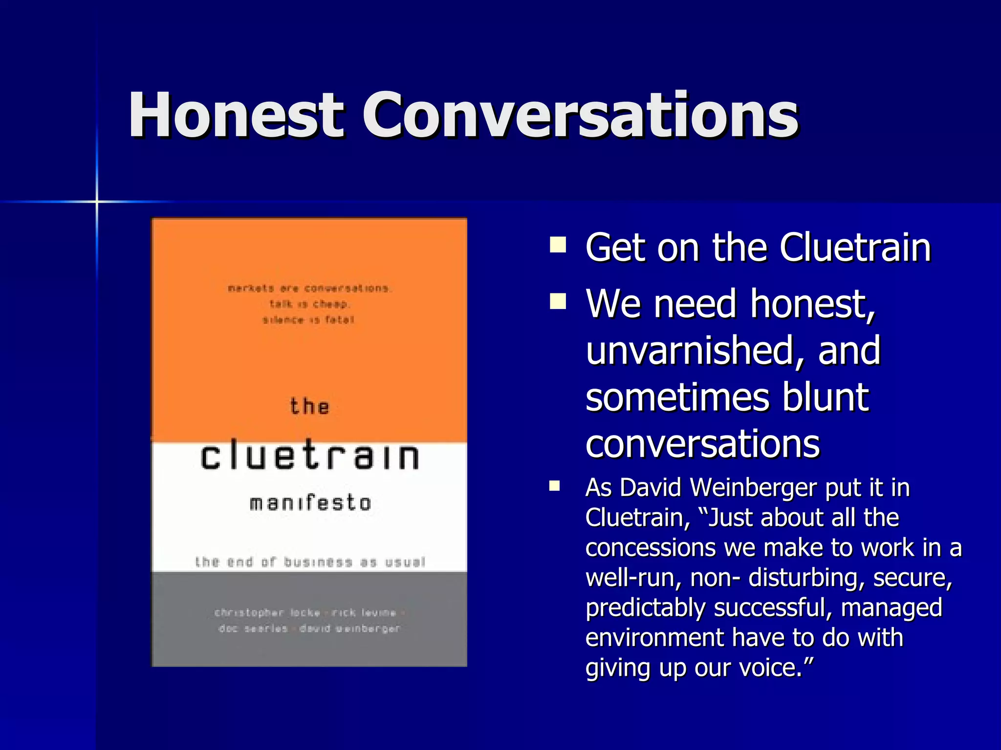 Honest Conversations Get on the Cluetrain We need honest, unvarnished, and sometimes blunt conversations As David Weinberger put it in Cluetrain, “Just about all the concessions we make to work in a well-run, non- disturbing, secure, predictably successful, managed environment have to do with giving up our voice.”  