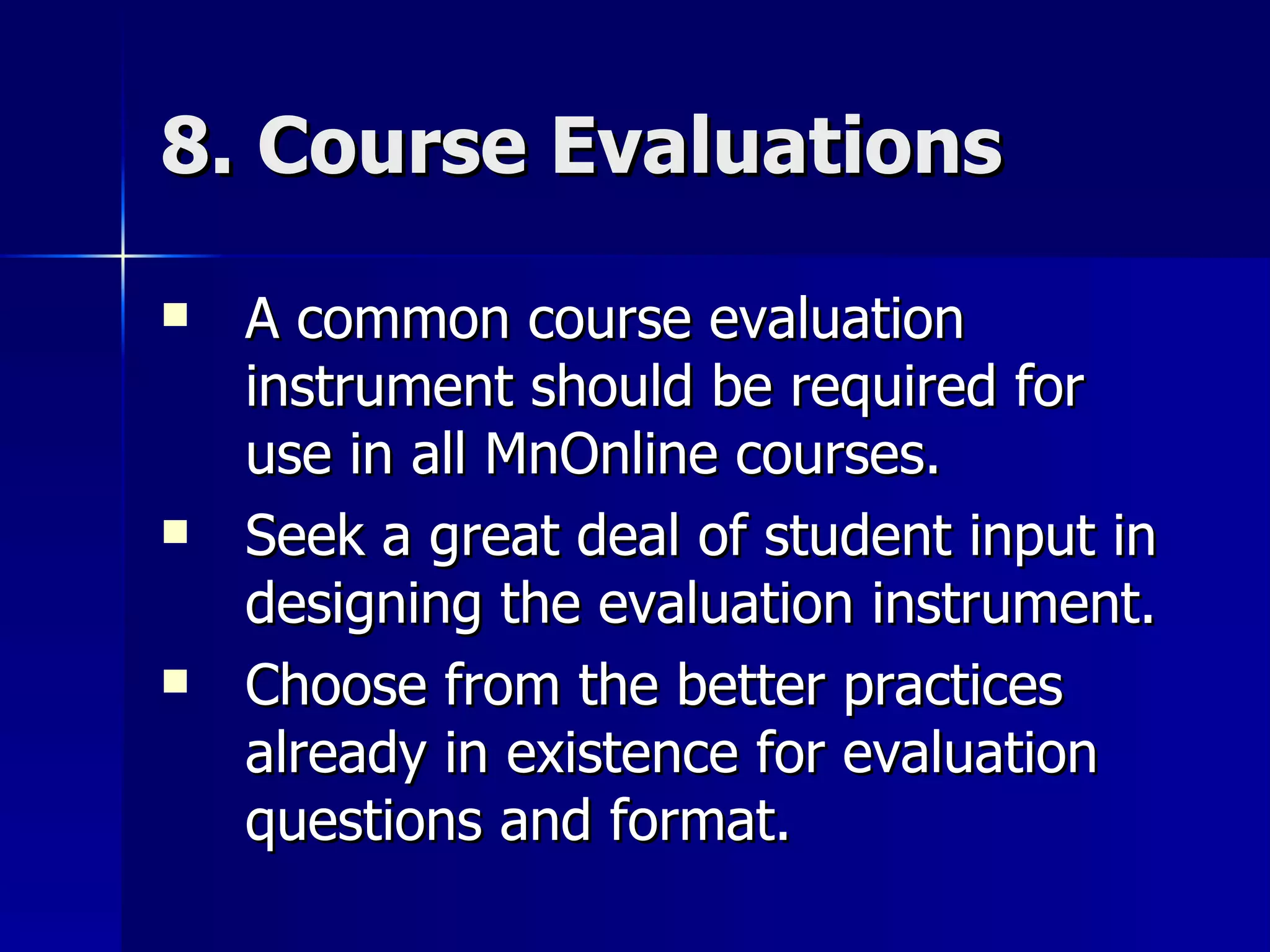 8. Course Evaluations A common course evaluation instrument should be required for use in all MnOnline courses. Seek a great deal of student input in designing the evaluation instrument. Choose from the better practices already in existence for evaluation questions and format. 