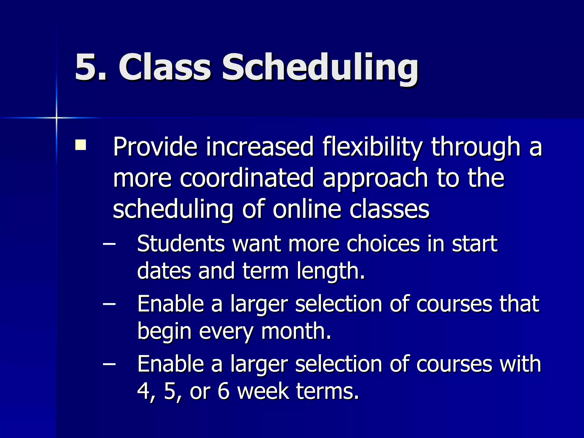 5. Class Scheduling Provide increased flexibility through a more coordinated approach to the scheduling of online classes Students want more choices in start dates and term length. Enable a larger selection of courses that begin every month. Enable a larger selection of courses with 4, 5, or 6 week terms. 