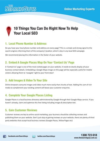Online Marketing Experts




          10 Things You Can Do Right Now To Help
          Your Local SEO

1. Local Phone Number & Address
Do you have your local phone number and address on every page? This is a simple and strong signal to the
search engines informing them of the company’s location; which is key in any local SEO campaign.
We recommend placing this information in the footer of your website.


2. Embed A Google Places Map On Your ‘Contact Us’ Page
A ‘Contact Us’ page is one of the most visited pages on your website, it needs to clearly display all your
business contact details. Embedding a Google Maps image on this page will be especially useful for mobile
visitors allowing them to ‘navigate’ right to your front door!


3. Add Images & Video To Your Site
Online browsers consume images and video much more easily than chunks of text. Adding this sort of rich
media to complement your existing content will boost your customer enquiries.


4. Complete Your Google Places Listing
Google Places is a local business directory administered by Google through their Google Maps service. If you
haven’t already, claim and optimise this free listing including images & descriptive text.


5. Gain Customer Reviews
Customer reviews are key to online social marketing; your business should be collecting reviews and
publishing them on your website. Don’t just stop at gaining reviews on your website, there are plenty of third
party websites that accept local business reviews (Google Places, Yellow Pages etc)




   facebook.com/SearchGuys             twitter.com/SearchGuys                                1300 723 618
                                                                                     www.thesearchguys.com.au
 