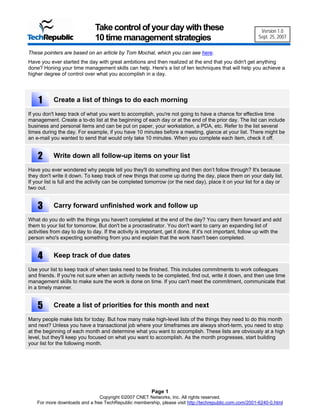 Take control of your day with these                                           Version 1.0
                               10 time management strategies                                                Sept. 25, 2007


These pointers are based on an article by Tom Mochal, which you can see here.
Have you ever started the day with great ambitions and then realized at the end that you didn't get anything
done? Honing your time management skills can help. Here's a list of ten techniques that will help you achieve a
higher degree of control over what you accomplish in a day.




    1      Create a list of things to do each morning

If you don't keep track of what you want to accomplish, you're not going to have a chance for effective time
management. Create a to-do list at the beginning of each day or at the end of the prior day. The list can include
business and personal items and can be put on paper, your workstation, a PDA, etc. Refer to the list several
times during the day. For example, if you have 10 minutes before a meeting, glance at your list. There might be
an e-mail you wanted to send that would only take 10 minutes. When you complete each item, check it off.


    2      Write down all follow-up items on your list

Have you ever wondered why people tell you they'll do something and then don’t follow through? It's because
they don't write it down. To keep track of new things that come up during the day, place them on your daily list.
If your list is full and the activity can be completed tomorrow (or the next day), place it on your list for a day or
two out.


    3      Carry forward unfinished work and follow up

What do you do with the things you haven't completed at the end of the day? You carry them forward and add
them to your list for tomorrow. But don't be a procrastinator. You don't want to carry an expanding list of
activities from day to day to day. If the activity is important, get it done. If it's not important, follow up with the
person who's expecting something from you and explain that the work hasn't been completed.


    4      Keep track of due dates

Use your list to keep track of when tasks need to be finished. This includes commitments to work colleagues
and friends. If you're not sure when an activity needs to be completed, find out, write it down, and then use time
management skills to make sure the work is done on time. If you can't meet the commitment, communicate that
in a timely manner.


    5      Create a list of priorities for this month and next

Many people make lists for today. But how many make high-level lists of the things they need to do this month
and next? Unless you have a transactional job where your timeframes are always short-term, you need to stop
at the beginning of each month and determine what you want to accomplish. These lists are obviously at a high
level, but they'll keep you focused on what you want to accomplish. As the month progresses, start building
your list for the following month.




                                                         Page 1
                                Copyright ©2007 CNET Networks, Inc. All rights reserved.
    For more downloads and a free TechRepublic membership, please visit http://techrepublic.com.com/2001-6240-0.html