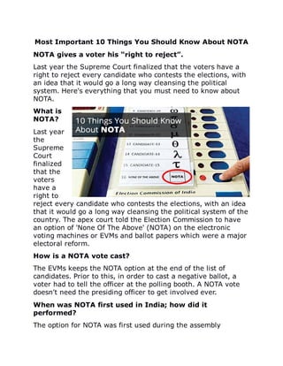 Most	Important	10	Things	You	Should	Know	About	NOTA
NOTA	gives	a	voter	his	“right	to	reject”.
Last	year	the	Supreme	Court	finalized	that	the	voters	have	a
right	to	reject	every	candidate	who	contests	the	elections,	with
an	idea	that	it	would	go	a	long	way	cleansing	the	political
system.	Here's	everything	that	you	must	need	to	know	about
NOTA.
What	is
NOTA?
Last	year
the
Supreme
Court
finalized
that	the
voters
have	a
right	to
reject	every	candidate	who	contests	the	elections,	with	an	idea
that	it	would	go	a	long	way	cleansing	the	political	system	of	the
country.	The	apex	court	told	the	Election	Commission	to	have
an	option	of	'None	Of	The	Above'	(NOTA)	on	the	electronic
voting	machines	or	EVMs	and	ballot	papers	which	were	a	major
electoral	reform.
How	is	a	NOTA	vote	cast?
The	EVMs	keeps	the	NOTA	option	at	the	end	of	the	list	of
candidates.	Prior	to	this,	in	order	to	cast	a	negative	ballot,	a
voter	had	to	tell	the	officer	at	the	polling	booth.	A	NOTA	vote
doesn't	need	the	presiding	officer	to	get	involved	ever.
When	was	NOTA	first	used	in	India;	how	did	it
performed?
The	option	for	NOTA	was	first	used	during	the	assembly
 