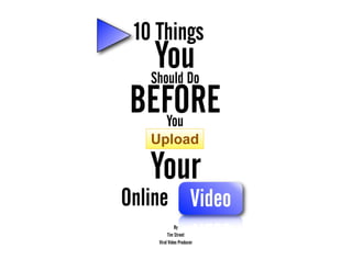 10 Things
  You
 Should Do
BEFORE
    You
   Upload

   Your
Online Video
              By
          Tim Street
    Viral Video Producer
 