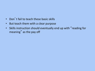 • Don’t fail to teach these basic skills
• But teach them with a clear purpose
• Skills instruction should eventually end up with “reading for
meaning” as the pay off
 