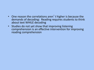• One reason the correlations aren’t higher is because the
demands of decoding: Reading requires students to think
about text WHILE decoding
• Studies do not yet show that improving listening
comprehension is an effective intervention for improving
reading comprehension
 