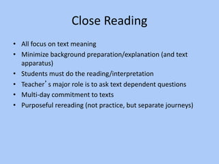 Close Reading
• All focus on text meaning
• Minimize background preparation/explanation (and text
apparatus)
• Students must do the reading/interpretation
• Teacher’s major role is to ask text dependent questions
• Multi-day commitment to texts
• Purposeful rereading (not practice, but separate journeys)
 