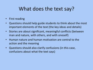What does the text say?
• First reading
• Questions should help guide students to think about the most
important elements of the text (the key ideas and details)
• Stories are about significant, meaningful conflicts (between
man and nature, with others, and with oneself)
• Human nature and human motivation are central to the
action and the meaning
• Questions should also clarify confusions (in this case,
confusions about what the text says)
 