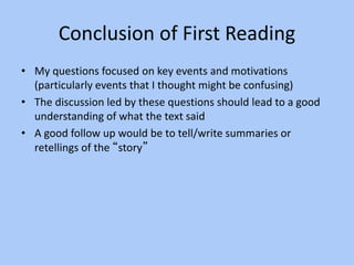 Conclusion of First Reading
• My questions focused on key events and motivations
(particularly events that I thought might be confusing)
• The discussion led by these questions should lead to a good
understanding of what the text said
• A good follow up would be to tell/write summaries or
retellings of the “story”
 