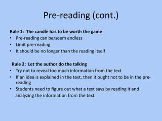 Pre-reading (cont.)
Rule 1: The candle has to be worth the game
• Pre-reading can be/seem endless
• Limit pre-reading
• It should be no longer than the reading itself
Rule 2: Let the author do the talking
• Try not to reveal too much information from the text
• If an idea is explained in the text, then it ought not to be in the pre-
reading
• Students need to figure out what a text says by reading it and
analyzing the information from the text
 