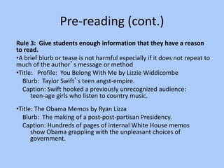 Pre-reading (cont.)
Rule 3: Give students enough information that they have a reason
to read.
•A brief blurb or tease is not harmful especially if it does not repeat to
much of the author’s message or method
•Title: Profile: You Belong With Me by Lizzie Widdicombe
Blurb: Taylor Swift’s teen angst-empire.
Caption: Swift hooked a previously unrecognized audience:
teen-age girls who listen to country music.
•Title: The Obama Memos by Ryan Lizza
Blurb: The making of a post-post-partisan Presidency.
Caption: Hundreds of pages of internal White House memos
show Obama grappling with the unpleasant choices of
government.
 