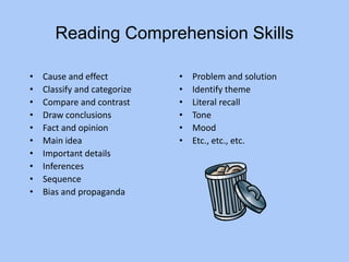 Reading Comprehension Skills
• Cause and effect
• Classify and categorize
• Compare and contrast
• Draw conclusions
• Fact and opinion
• Main idea
• Important details
• Inferences
• Sequence
• Bias and propaganda
• Problem and solution
• Identify theme
• Literal recall
• Tone
• Mood
• Etc., etc., etc.
 