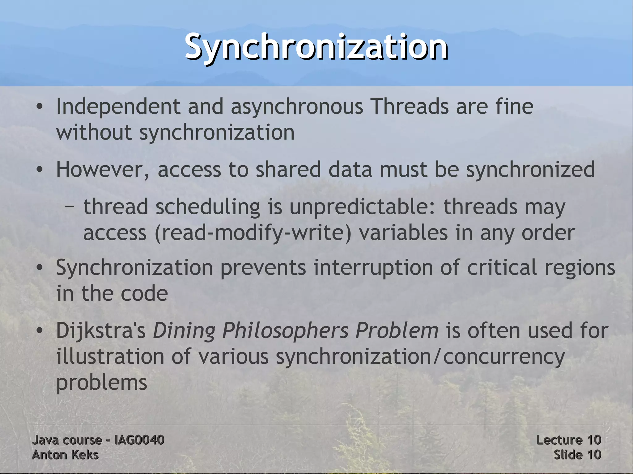 Synchronization
●
    Independent and asynchronous Threads are fine
    without synchronization
●
    However, access to shared data must be synchronized
     –   thread scheduling is unpredictable: threads may
         access (read-modify-write) variables in any order
●   Synchronization prevents interruption of critical regions
    in the code
●   Dijkstra's Dining Philosophers Problem is often used for
    illustration of various synchronization/concurrency
    problems

Java course – IAG0040                                 Lecture 10
Anton Keks                                              Slide 10
 