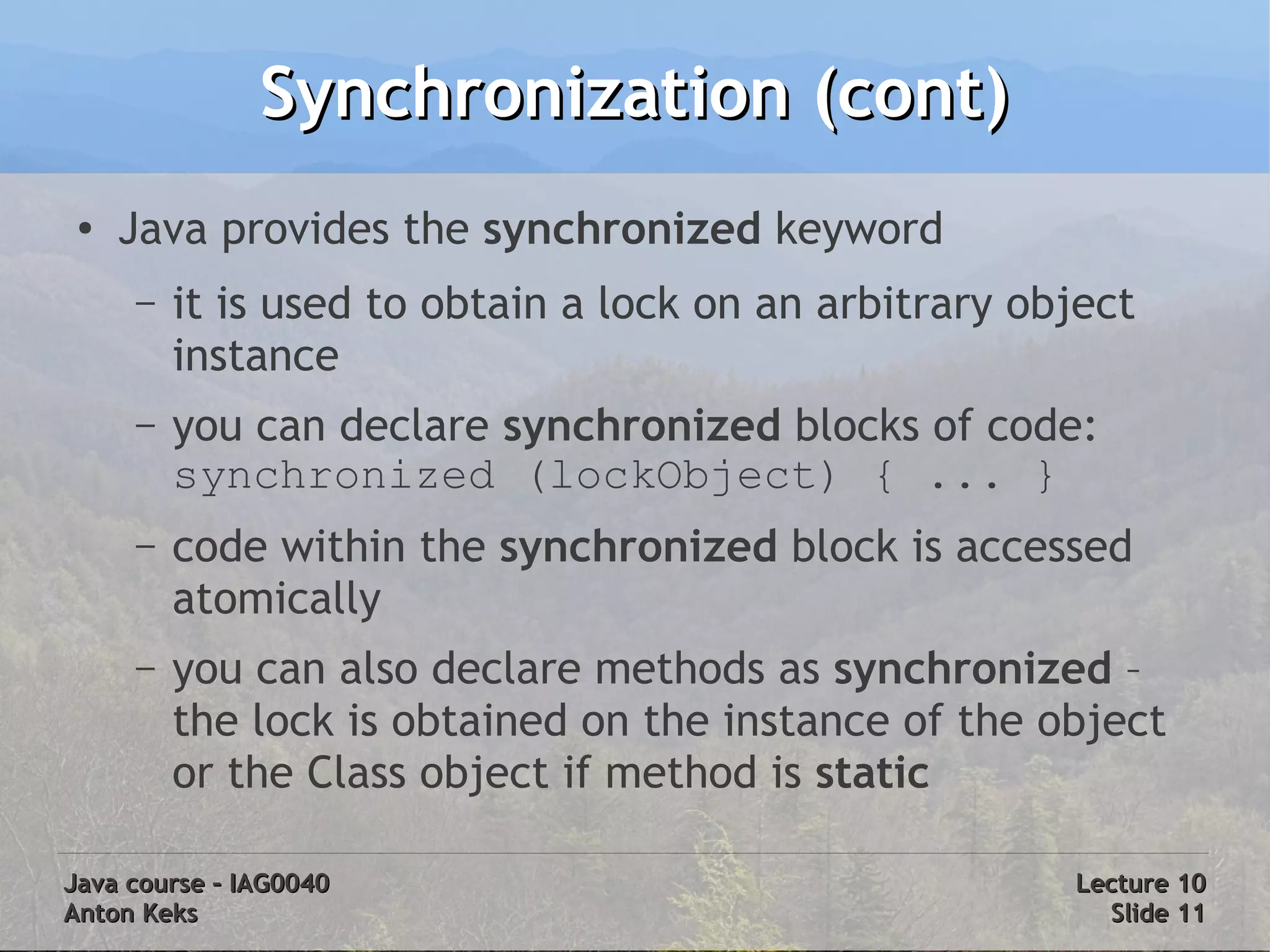 Synchronization (cont)
 ●
     Java provides the synchronized keyword
     –   it is used to obtain a lock on an arbitrary object
         instance
     –   you can declare synchronized blocks of code:
         synchronized (lockObject) { ... }
     –   code within the synchronized block is accessed
         atomically
     –   you can also declare methods as synchronized –
         the lock is obtained on the instance of the object
         or the Class object if method is static

Java course – IAG0040                                  Lecture 10
Anton Keks                                               Slide 11
 