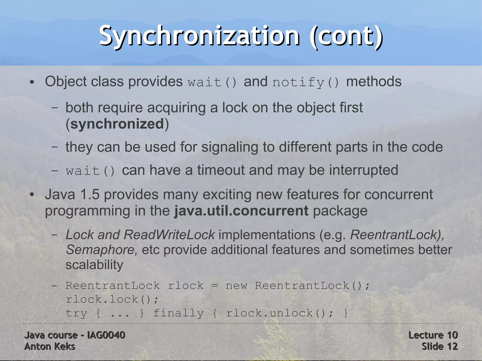Synchronization (cont)
 ●   Object class provides wait() and notify() methods
      –   both require acquiring a lock on the object first
          (synchronized)
      –   they can be used for signaling to different parts in the code
      –   wait() can have a timeout and may be interrupted
 ●   Java 1.5 provides many exciting new features for concurrent
     programming in the java.util.concurrent package
      –   Lock and ReadWriteLock implementations (e.g. ReentrantLock),
          Semaphore, etc provide additional features and sometimes better
          scalability
      –   ReentrantLock rlock = new ReentrantLock();
          rlock.lock();
          try { ... } finally { rlock.unlock(); }
Java course – IAG0040                                            Lecture 10
Anton Keks                                                         Slide 12
 