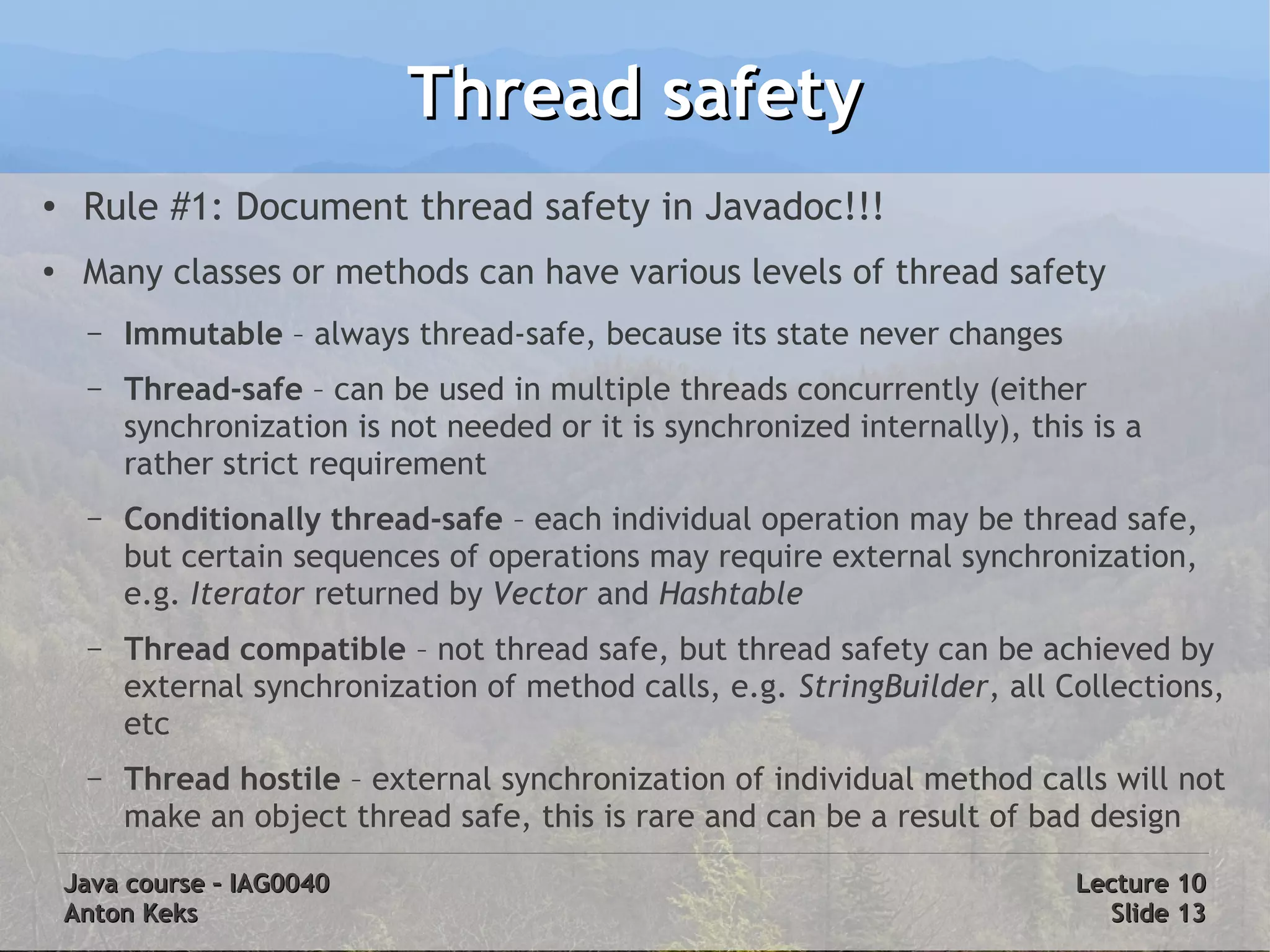 Thread safety
●    Rule #1: Document thread safety in Javadoc!!!
●    Many classes or methods can have various levels of thread safety
     –   Immutable – always thread-safe, because its state never changes
     –   Thread-safe – can be used in multiple threads concurrently (either
         synchronization is not needed or it is synchronized internally), this is a
         rather strict requirement
     –   Conditionally thread-safe – each individual operation may be thread safe,
         but certain sequences of operations may require external synchronization,
         e.g. Iterator returned by Vector and Hashtable
     –   Thread compatible – not thread safe, but thread safety can be achieved by
         external synchronization of method calls, e.g. StringBuilder, all Collections,
         etc
     –   Thread hostile – external synchronization of individual method calls will not
         make an object thread safe, this is rare and can be a result of bad design

    Java course – IAG0040                                                     Lecture 10
    Anton Keks                                                                  Slide 13
 