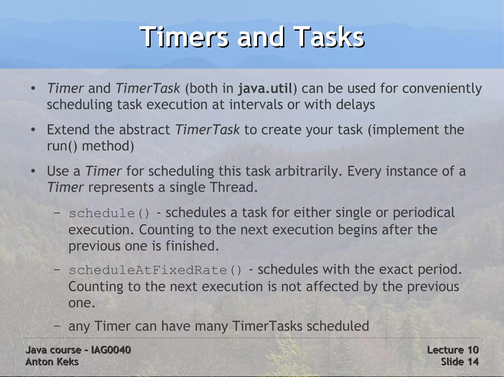 Timers and Tasks
 ●   Timer and TimerTask (both in java.util) can be used for conveniently
     scheduling task execution at intervals or with delays
 ●   Extend the abstract TimerTask to create your task (implement the
     run() method)
 ●
     Use a Timer for scheduling this task arbitrarily. Every instance of a
     Timer represents a single Thread.
      –   schedule() - schedules a task for either single or periodical
          execution. Counting to the next execution begins after the
          previous one is finished.
      –   scheduleAtFixedRate() - schedules with the exact period.
          Counting to the next execution is not affected by the previous
          one.
      –   any Timer can have many TimerTasks scheduled
Java course – IAG0040                                              Lecture 10
Anton Keks                                                           Slide 14
 