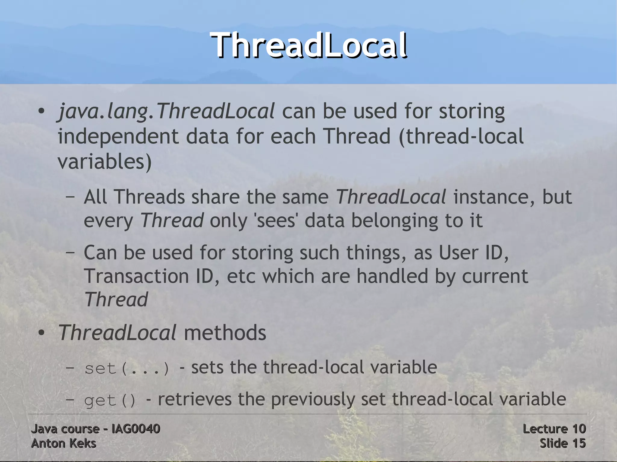 ThreadLocal
 ●
     java.lang.ThreadLocal can be used for storing
     independent data for each Thread (thread-local
     variables)
     –   All Threads share the same ThreadLocal instance, but
         every Thread only 'sees' data belonging to it
     –   Can be used for storing such things, as User ID,
         Transaction ID, etc which are handled by current
         Thread
 ●   ThreadLocal methods
     –   set(...) - sets the thread-local variable
     –   get() - retrieves the previously set thread-local variable
Java course – IAG0040                                        Lecture 10
Anton Keks                                                     Slide 15
 