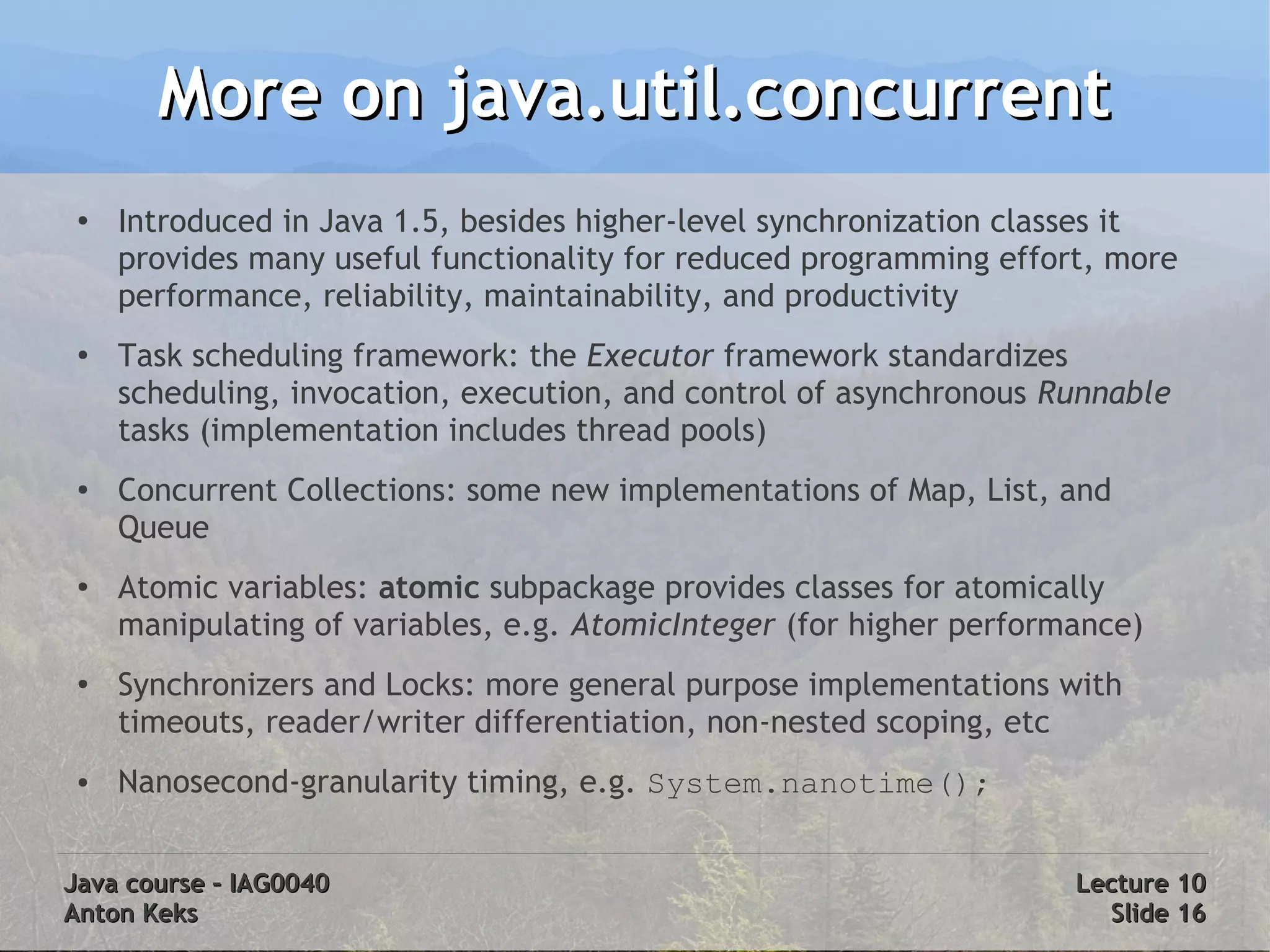 More on java.util.concurrent
 ●
     Introduced in Java 1.5, besides higher-level synchronization classes it
     provides many useful functionality for reduced programming effort, more
     performance, reliability, maintainability, and productivity
 ●   Task scheduling framework: the Executor framework standardizes
     scheduling, invocation, execution, and control of asynchronous Runnable
     tasks (implementation includes thread pools)
 ●   Concurrent Collections: some new implementations of Map, List, and
     Queue
 ●   Atomic variables: atomic subpackage provides classes for atomically
     manipulating of variables, e.g. AtomicInteger (for higher performance)
 ●
     Synchronizers and Locks: more general purpose implementations with
     timeouts, reader/writer differentiation, non-nested scoping, etc
 ●   Nanosecond-granularity timing, e.g. System.nanotime();


Java course – IAG0040                                                 Lecture 10
Anton Keks                                                              Slide 16
 