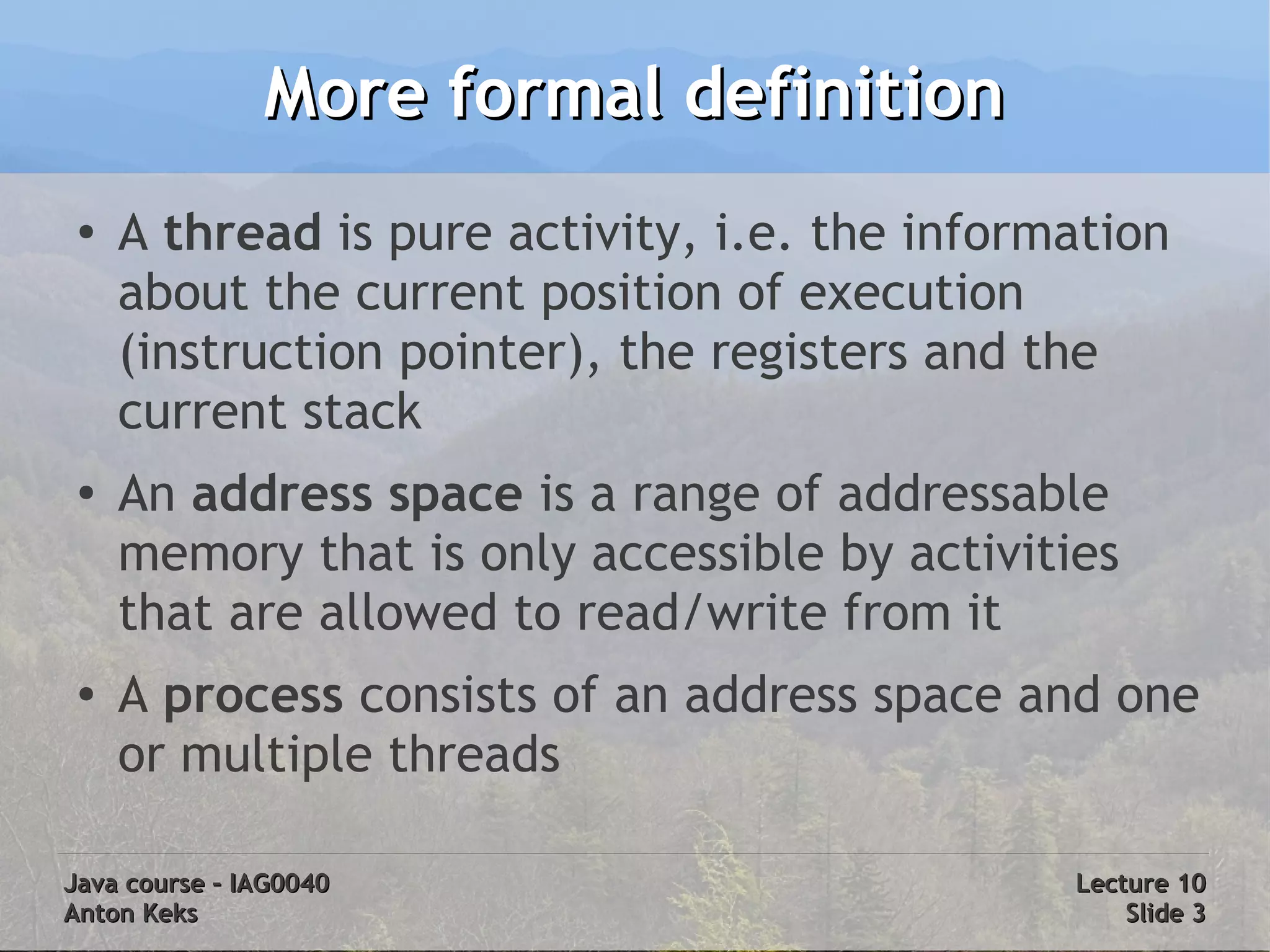 More formal definition
 ●
     A thread is pure activity, i.e. the information
     about the current position of execution
     (instruction pointer), the registers and the
     current stack
 ●
     An address space is a range of addressable
     memory that is only accessible by activities
     that are allowed to read/write from it
 ●   A process consists of an address space and one
     or multiple threads

Java course – IAG0040                          Lecture 10
Anton Keks                                         Slide 3
 