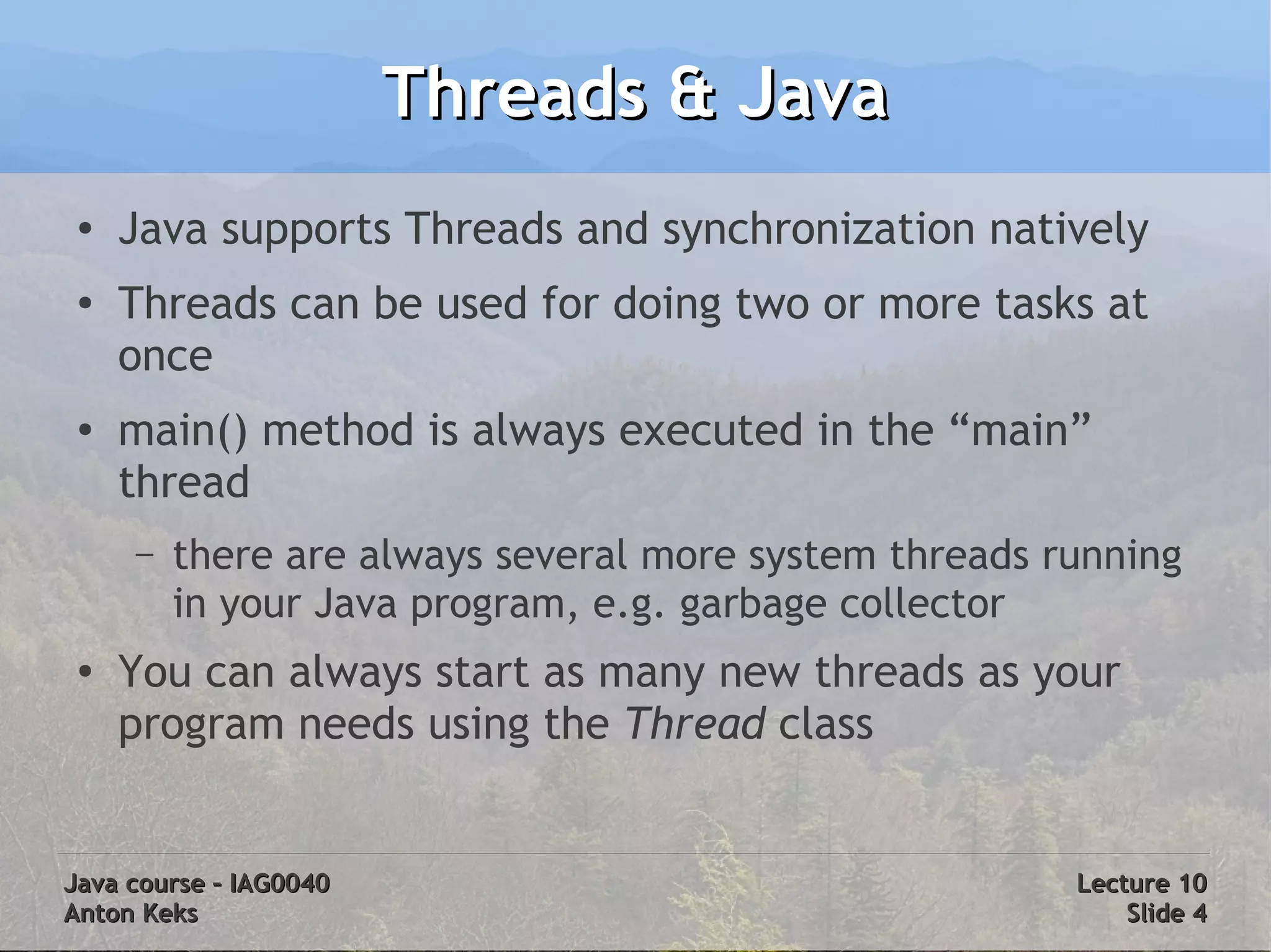 Threads & Java
 ●
     Java supports Threads and synchronization natively
 ●
     Threads can be used for doing two or more tasks at
     once
 ●
     main() method is always executed in the “main”
     thread
     –   there are always several more system threads running
         in your Java program, e.g. garbage collector
 ●
     You can always start as many new threads as your
     program needs using the Thread class


Java course – IAG0040                                  Lecture 10
Anton Keks                                                 Slide 4
 