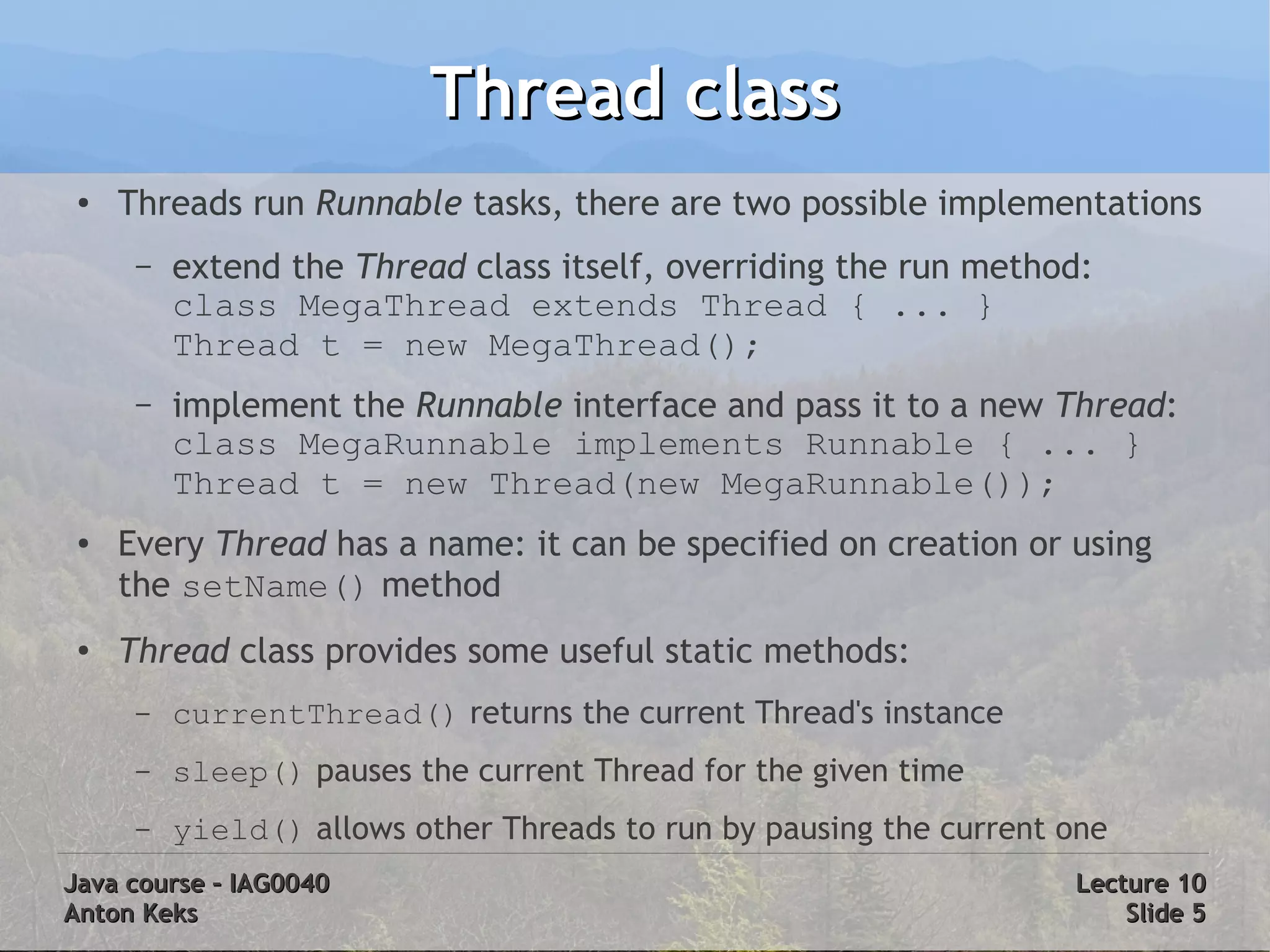 Thread class
 ●   Threads run Runnable tasks, there are two possible implementations
      –   extend the Thread class itself, overriding the run method:
          class MegaThread extends Thread { ... }
          Thread t = new MegaThread();
      –   implement the Runnable interface and pass it to a new Thread:
          class MegaRunnable implements Runnable { ... }
          Thread t = new Thread(new MegaRunnable());
 ●   Every Thread has a name: it can be specified on creation or using
     the setName() method
 ●
     Thread class provides some useful static methods:
      –   currentThread() returns the current Thread's instance
      –   sleep() pauses the current Thread for the given time
      –   yield() allows other Threads to run by pausing the current one
Java course – IAG0040                                                Lecture 10
Anton Keks                                                               Slide 5
 