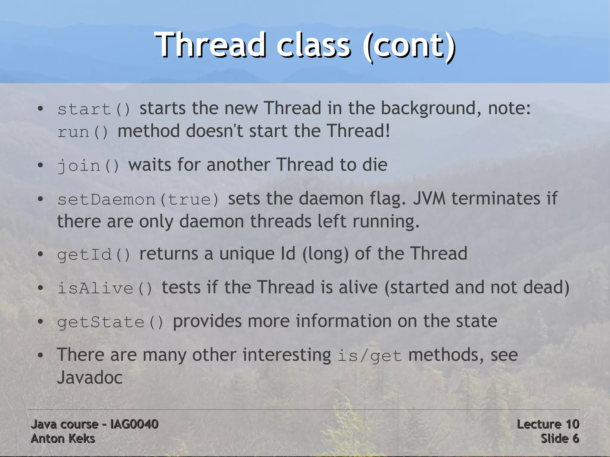 Thread class (cont)
 ●   start() starts the new Thread in the background, note:
     run() method doesn't start the Thread!
 ●   join() waits for another Thread to die
 ●   setDaemon(true) sets the daemon flag. JVM terminates if
     there are only daemon threads left running.
 ●   getId() returns a unique Id (long) of the Thread
 ●   isAlive() tests if the Thread is alive (started and not dead)
 ●   getState() provides more information on the state
 ●   There are many other interesting is/get methods, see
     Javadoc

Java course – IAG0040                                      Lecture 10
Anton Keks                                                     Slide 6
 