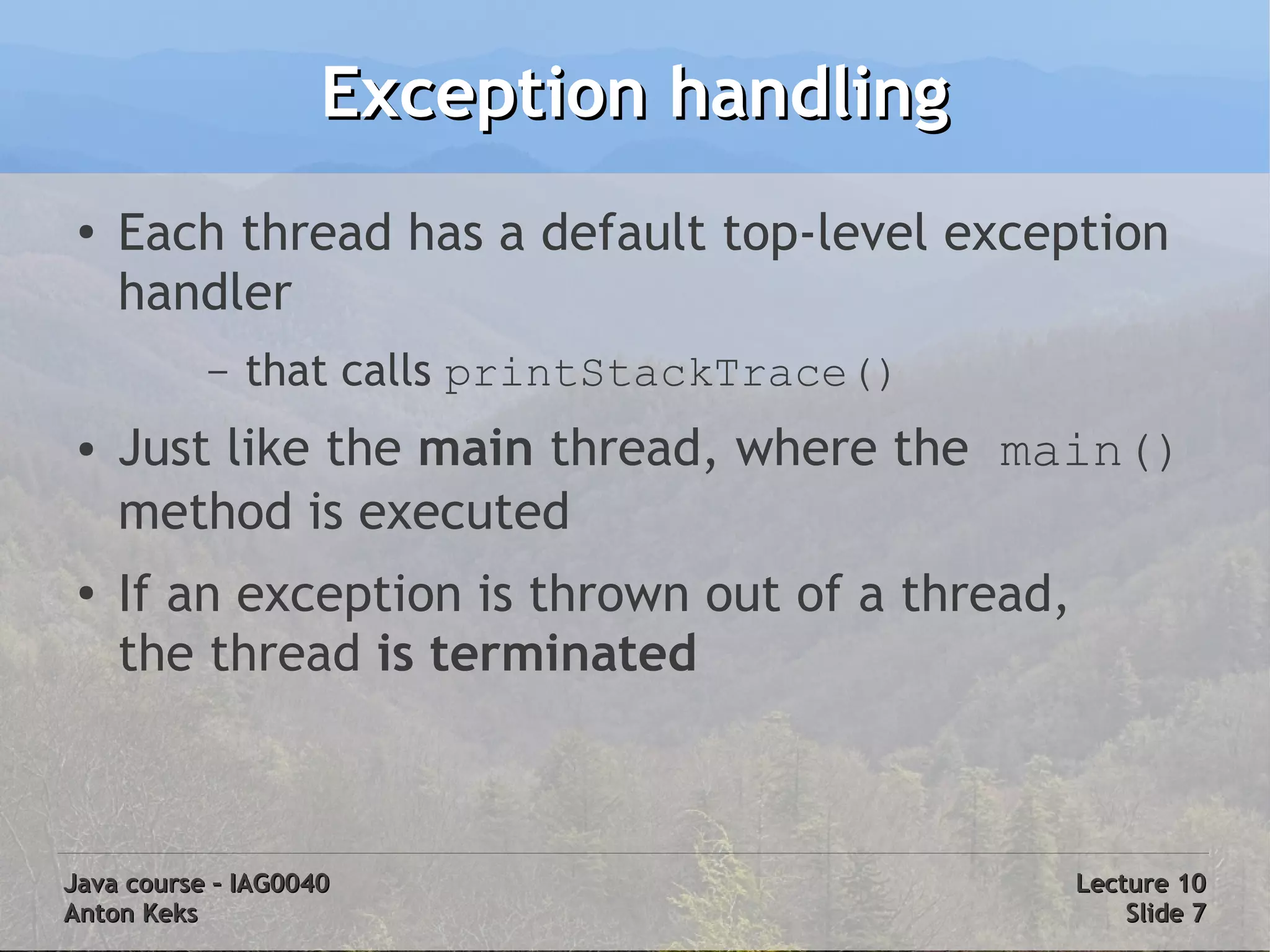 Exception handling
 ●
     Each thread has a default top-level exception
     handler
           –   that calls printStackTrace()
 ●   Just like the main thread, where the main()
     method is executed
 ●
     If an exception is thrown out of a thread,
     the thread is terminated



Java course – IAG0040                             Lecture 10
Anton Keks                                            Slide 7
 
