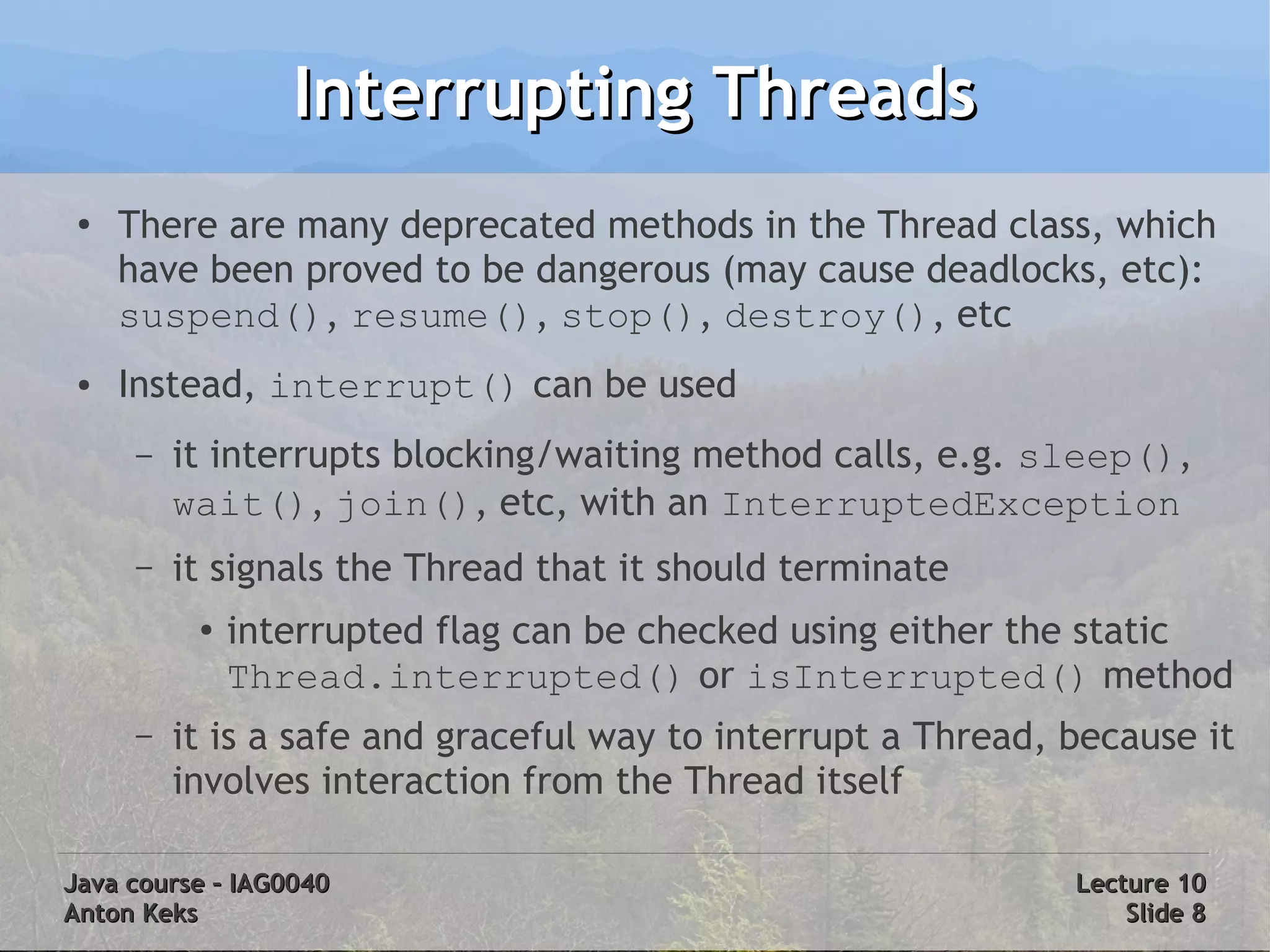 Interrupting Threads
 ●
     There are many deprecated methods in the Thread class, which
     have been proved to be dangerous (may cause deadlocks, etc):
     suspend(), resume(), stop(), destroy(), etc
 ●   Instead, interrupt() can be used
     –   it interrupts blocking/waiting method calls, e.g. sleep(),
         wait(), join(), etc, with an InterruptedException
     –   it signals the Thread that it should terminate
          ●
              interrupted flag can be checked using either the static
              Thread.interrupted() or isInterrupted() method
     –   it is a safe and graceful way to interrupt a Thread, because it
         involves interaction from the Thread itself

Java course – IAG0040                                         Lecture 10
Anton Keks                                                        Slide 8
 