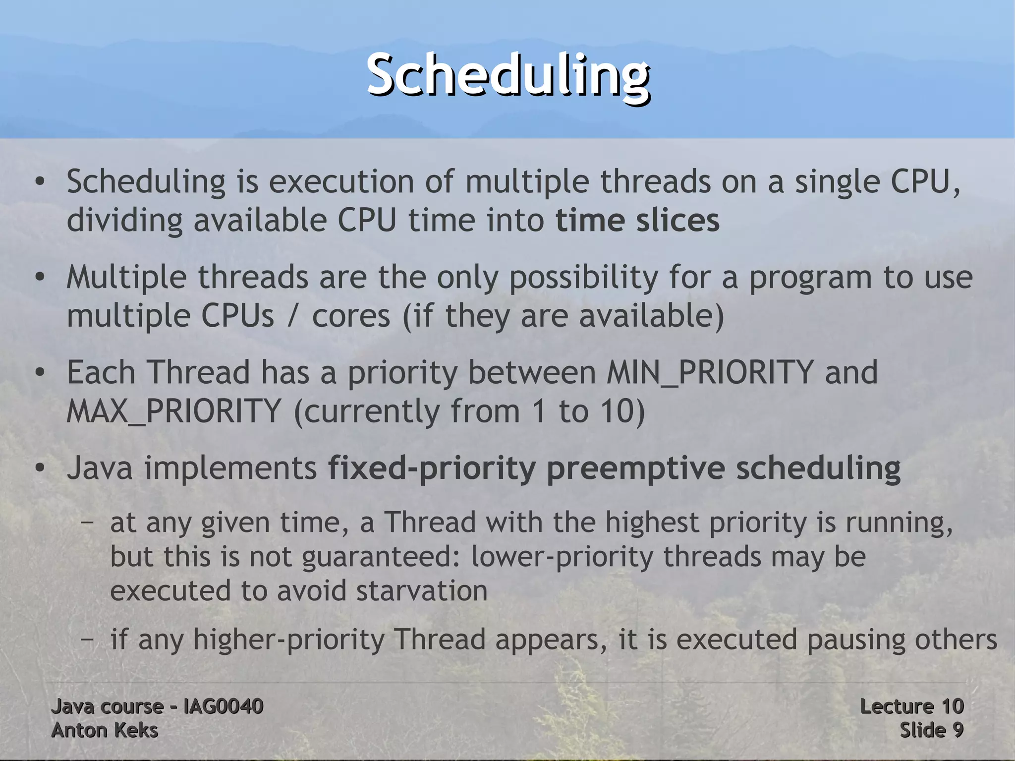 Scheduling
●
     Scheduling is execution of multiple threads on a single CPU,
     dividing available CPU time into time slices
●
     Multiple threads are the only possibility for a program to use
     multiple CPUs / cores (if they are available)
●
     Each Thread has a priority between MIN_PRIORITY and
     MAX_PRIORITY (currently from 1 to 10)
●
     Java implements fixed-priority preemptive scheduling
      –   at any given time, a Thread with the highest priority is running,
          but this is not guaranteed: lower-priority threads may be
          executed to avoid starvation
      –   if any higher-priority Thread appears, it is executed pausing others

    Java course – IAG0040                                          Lecture 10
    Anton Keks                                                         Slide 9
 